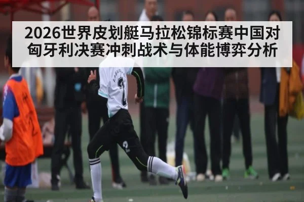 2026世界皮划艇马拉松锦标赛中国对匈牙利决赛冲刺战术与体能博弈分析 | kaiyun